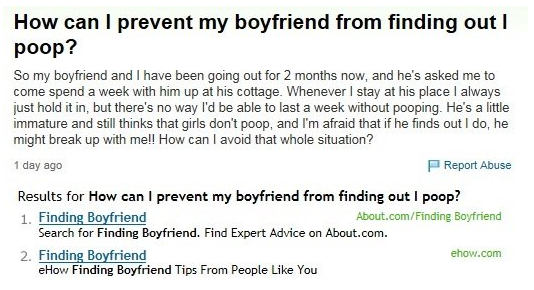 document - How can I prevent my boyfriend from finding out poop? So my boyfriend and I have been going out for 2 months now, and he's asked me to come spend a week with him up at his cottage. Whenever I stay at his place I always just hold it in, but ther