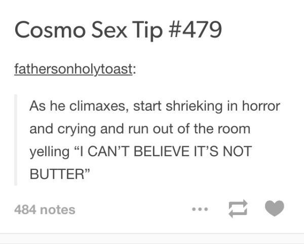 tumblr - sex tips - Cosmo Sex Tip fathersonholytoast As he climaxes, start shrieking in horror and crying and run out of the room yelling "I Can'T Believe It'S Not Butter 484 notes