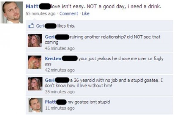 funny facebook status - Matt O love isn't easy. Not a good day, i need a drink. 55 minutes ago Comment. o Geri O this. Geri ruining another relationship? did Not see that coming 45 minutes ago your just jealous he chose me over ur fugly Kristen ass 42 min