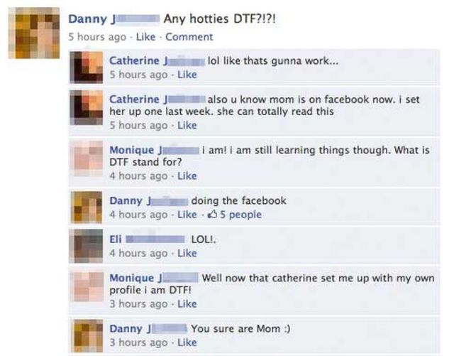 embarrassing facebook post - Danny J Any hotties Dtf?!?! 5 hours ago Comment Catherine J l ol thats gunna work... 5 hours ago Catherine J a lso u know mom is on facebook now. I set her up one last week. she can totally read this 5 hours ago am! I am still