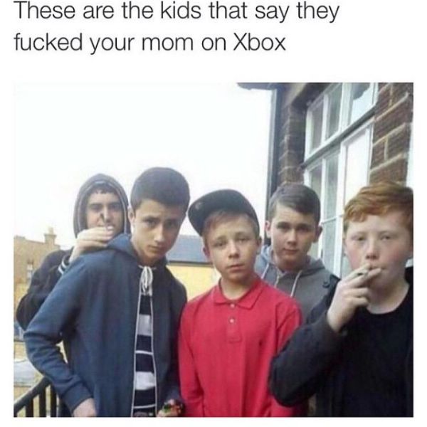 These are the kids that say they fucked your mom on Xbox
