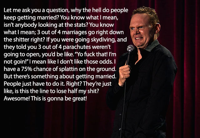 bill burr on marriage - Let me ask you a question, why the hell do people keep getting married? You know what I mean, isn't anybody looking at the stats? You know what I mean; 3 out of 4 marriages go right down the shitter right? If you were going skydivi
