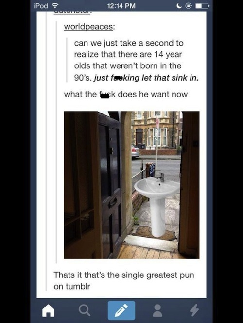 let that sink - iPod worldpeaces can we just take a second to realize that there are 14 year olds that weren't born in the 90's. just freking let that sink in. what the fuck does he want now Thats it that's the single greatest pun on tumblr