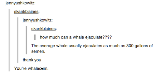 cum puns - jennyushkowitz skankblaines jennyushkowitz skankblaines how much can a whale ejaculate???? The average whale usually ejaculates as much as 300 gallons of semen. thank you You're whalecam.