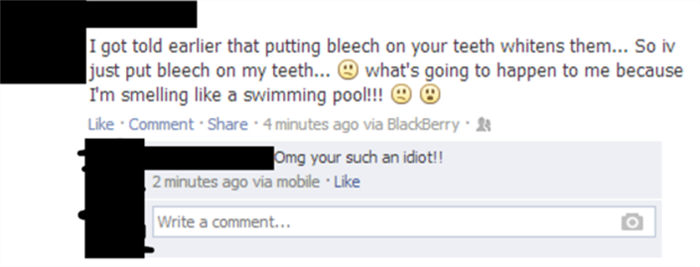 facebook idiot - I got told earlier that putting bleech on your teeth whitens them... So iv just put bleech on my teeth... what's going to happen to me because I'm smelling a swimming pool!!! O O Comment 4 minutes ago via BlackBerry Omg your such an idiot
