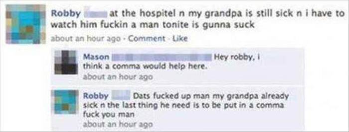 funny facebook comments - Robby at the hospitel n my grandpa is still sick n i have to watch him fuckin a man tonite is gunna suck about an hour ago Comment Uke Hey robby, Mason think a comma would help here. about an hour ago Robby Dats fucked up man my 