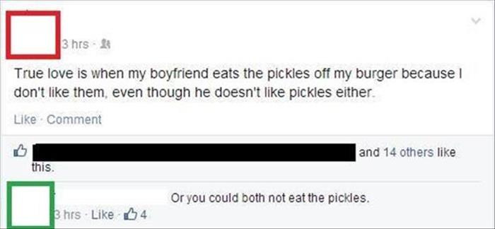 you could both not eat the pickles - 3 hrs True love is when my boyfriend eats the pickles off my burger because I don't them, even though he doesn't pickles either Comment and 14 others this. Or you could both not eat the pickles. Bhrs 4