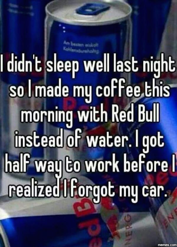 I didn't sleep well last night so I made my coffee this morning with Red Bull instead of water. I got half way to work beforel realized I forgot my car. memes.com