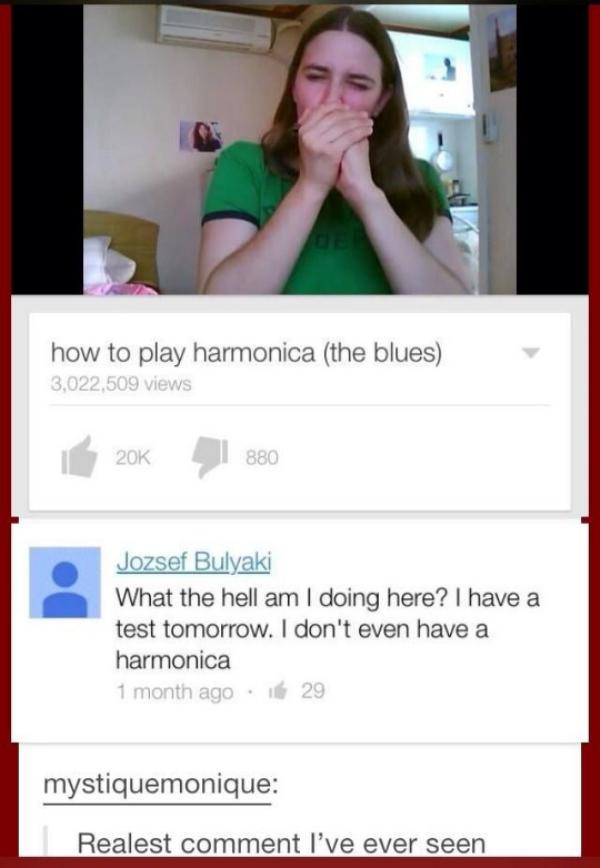 youtube comment Harmonica - how to play harmonica the blues 3,022,509 views 1880 Jozsef Bulyaki What the hell am I doing here? I have a test tomorrow. I don't even have a harmonica 1 month ago 29 mystiquemonique Realest comment I've ever seen