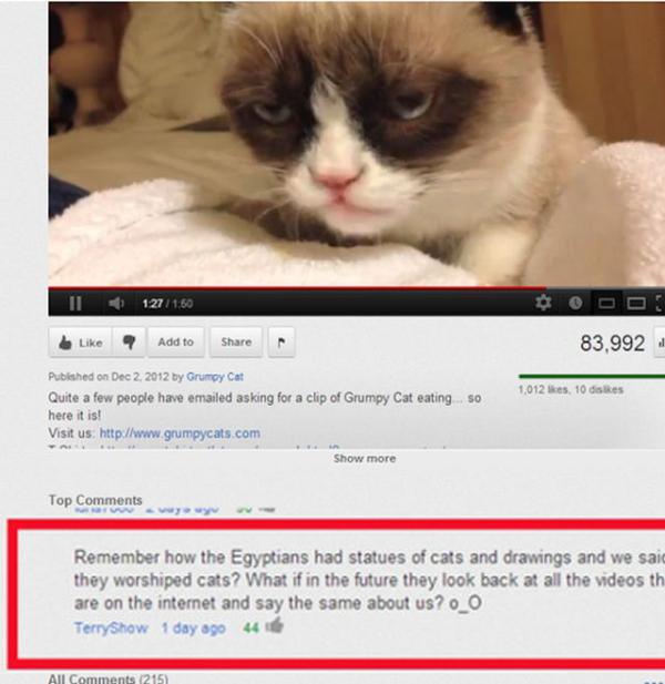 youtube comment funny youtube comments cat - 1 127 ? Add to 83.992 Published on by Grumpy Cat Quite a few people have emailed asking for a clip of Grumpy Cat eating here it is! Visit us so 1,012 Sies, 10 dis A Show more Top Remember how the Egyptians had 