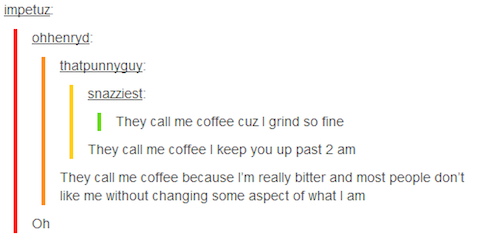 document - impetuz ohhenryd thatpunnyguy snazziest They call me coffee cuz I grind so fine They call me coffee I keep you up past 2 am They call me coffee because I'm really bitter and most people don't me without changing some aspect of what I am On