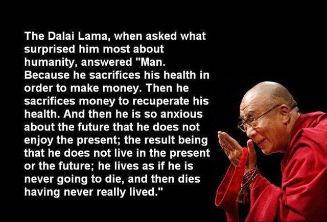 dalai lama humanity quote - The Dalai Lama, when asked what surprised him most about humanity, answered "Man. Because he sacrifices his health in order to make money. Then he sacrifices money to recuperate his health. And then he is so anxious about the f