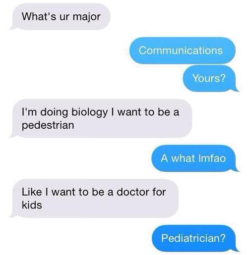 funny text messages - What's ur major Communications Yours? I'm doing biology I want to be a pedestrian A what Imfao I want to be a doctor for kids Pediatrician?