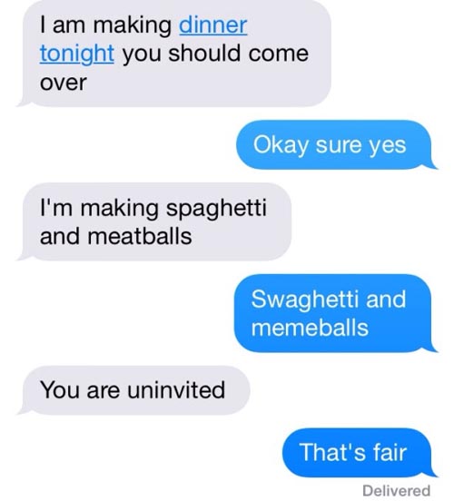 funny text - I am making dinner tonight you should come over Okay sure yes I'm making spaghetti and meatballs Swaghetti and memeballs You are uninvited That's fair Delivered