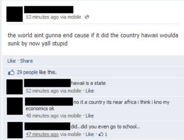 stupid people facebook - 53 minutes ago via mobile the world aint gunna end cause if it did the country hawaii woulda sunk by now yall stupid 29 people this. hawaii is a state 52 minutes ago via mobile. no it a country its near africa i think i kno my eco