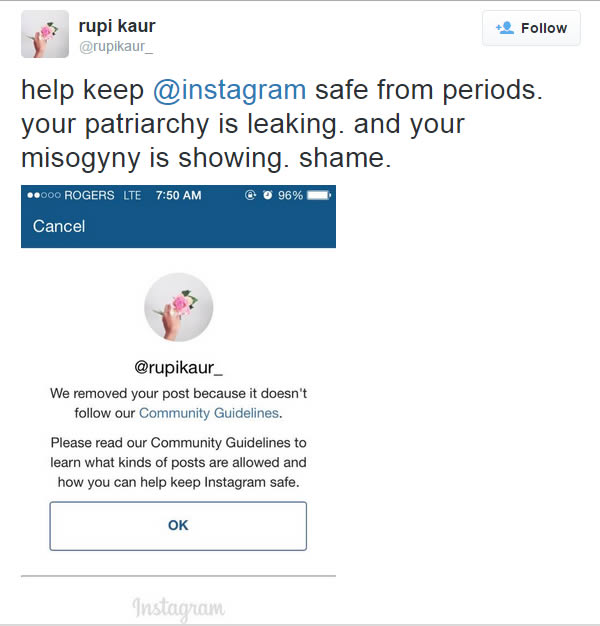 Canadian poet Rupi Kahr posted a photo of herself menstruating on her Instagram account, but the picture was removed. When she posted it again, it was removed a second time. 

Frustrated, she wrote to the site:
You deleted a photo of a woman who is fully covered and menstruating stating that it goes against community guidelines when your guidelines outline that it is nothing but acceptable. The girl is fully clothed. The photo is mine. It is not attacking a certain group, nor is it spam. And because it does not break those guidelines, I will repost it again. I will not apologize for not feeding the ego and pride of (a) misogynist society that will have my body in underwear but not be okay with a small leak. After Rupi began tweeting about what had occurred, her story was supported by others on social media. But she also stirred up debate about the depiction of menstruation, and what is acceptable to share online.

A few days later, Instagram sent her an apology. She was told that the photo was “accidentally removed” and that it was a “mistake."