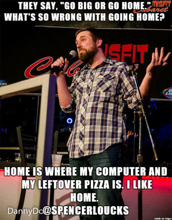 go big or go home memes - They Say, "Go Big Or Go Home." Misht Usbaret What'S So Wrong With Going Home? Home Is Where My Computer And My Leftover Pizza Is. I Home. DannyDc made on imgur