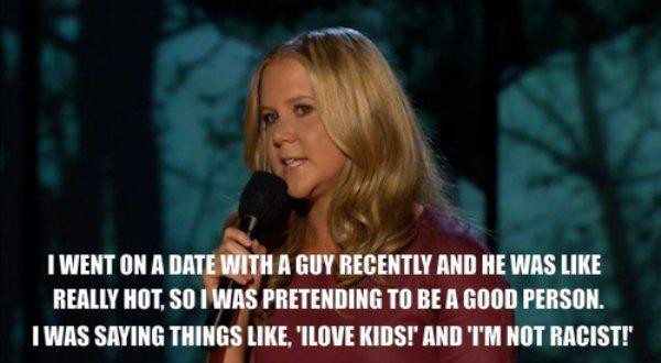 funny amy schumer quotes - I Went On A Date With A Guy Recently And He Was Really Hot, So I Was Pretending To Be A Good Person. Iwas Saying Things , 'Ilove Kids!' And I'M Not Racist!'