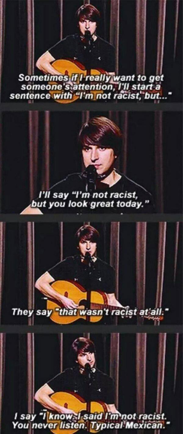 demetri martin i m not racist - Sometimes it I really want to get someone's attention, it start a sentence with "Im not racist, but..." I'll say "I'm not racist, but you look great today." They say that wasn't racist at all." I say "I knowal said I'm not 