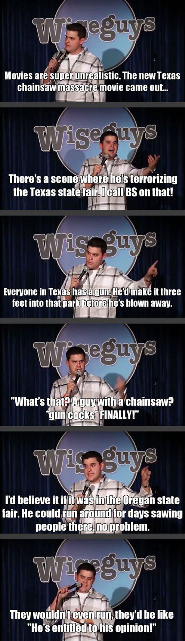 texas chainsaw massacre comedian - geguys Movies are super unrealistic. The new Texas chainsaw massacre movie came out... Wise guys There's a scene where he's terrorizing the Texas state fair. I call Bs on that! Wis guys Everyone in Texas has a gun. He'd 