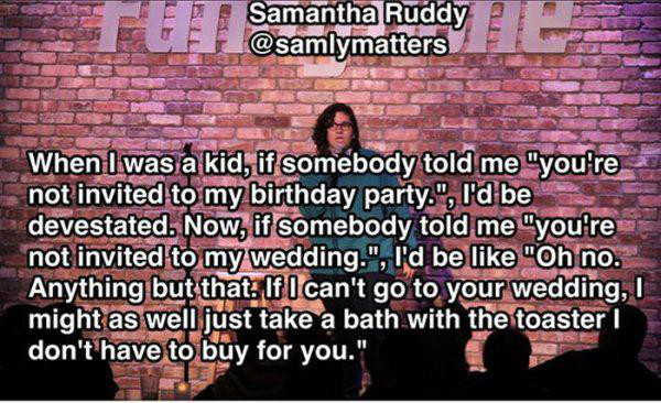 photo caption - Samantha Ruddy When I was a kid, if somebody told me "you're not invited to my birthday party.", I'd be devestated. Now, if somebody told me "you're not invited to my wedding.", I'd be "Oh no. Anything but that. If I can't go to your weddi