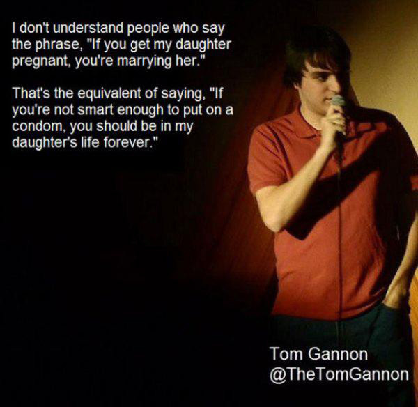 stand up comedy bits - I don't understand people who say the phrase, "If you get my daughter pregnant, you're marrying her." That's the equivalent of saying, "If you're not smart enough to put on a condom, you should be in my daughter's life forever." Tom