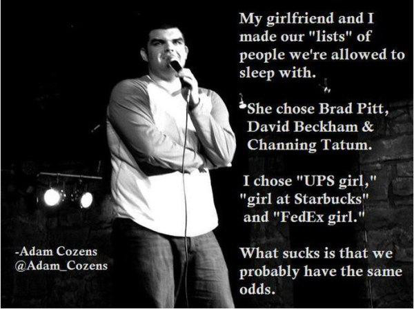 commedians jokes - My girlfriend and I made our "lists" of people we're allowed to sleep with. She chose Brad Pitt, David Beckham & Channing Tatum. I chose "Ups girl," "girl at Starbucks" and "FedEx girl." Adam Cozens Cozens What sucks is that we probably