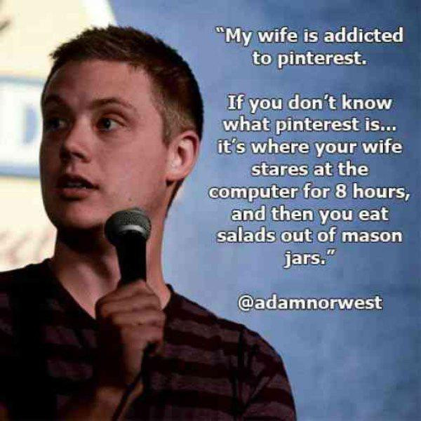 best comedian quotes - "My wife is addicted to pinterest. If you don't know what pinterest is... it's where your wife stares at the computer for 8 hours, and then you eat salads out of mason jars."