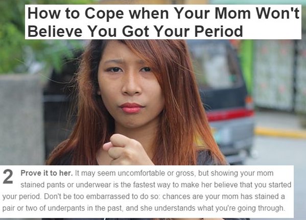 photo caption - How to Cope when Your Mom Won't Believe You Got Your Period Prove it to her. It may seem uncomfortable or gross, but showing your mom stained pants or underwear is the fastest way to make her believe that you started your period. Don't be 