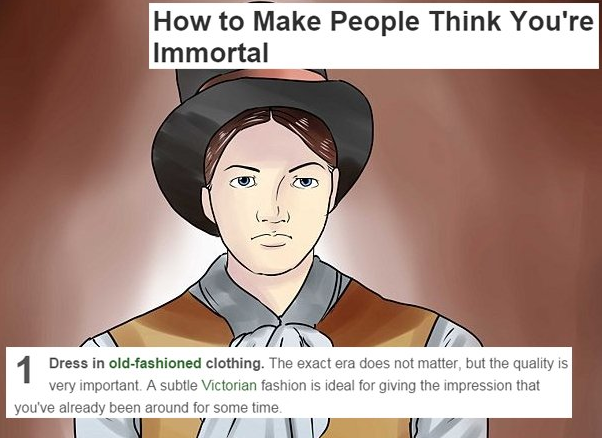 funniest wikihows - How to Make People Think You're Immortal 1 Dress in oldfashioned clothing. The exact era does not matter, but the quality is very important. A subtle Victorian fashion is ideal for giving the impression that you've already been around 
