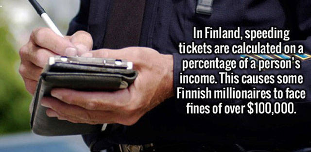 speeding ticket - In Finland, speeding tickets are calculated on a percentage of a person's income. This causes some Finnish millionaires to face fines of over $100,000. Ik