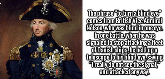 educate yourself with the facts - The phrase "to turn a blind eye comes from British Vice Admiral Nelson, who was blind in one eye. In one battle, when he was signaled to stop attacking a fleet of Danish ships, he held up a telescope to his blind eye, say