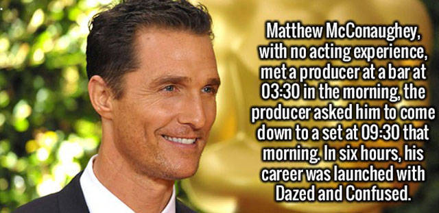 man - Matthew McConaughey, with no acting experience, met a producer at a bar at in the morning, the producer asked him to come down to a set at that morning. In six hours, his career was launched with Dazed and Confused.