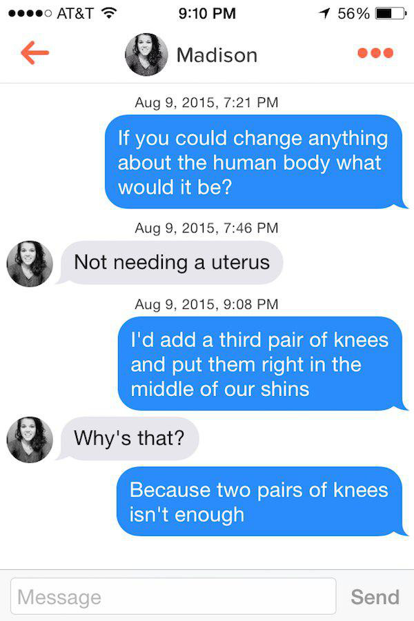 talk to girls tinder - ....0 At&T 1 56% Madison , If you could change anything about the human body what would it be? , Not needing a uterus , I'd add a third pair of knees and put them right in the middle of our shins Why's that? Because two pairs of kne