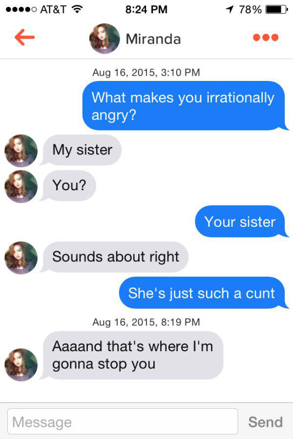 miranda tinder - ....0 At&T 1 78% Miranda , What makes you irrationally angry? My sister You? Your sister Sounds about right She's just such a cunt , Aaaand that's where I'm gonna stop you Message Send