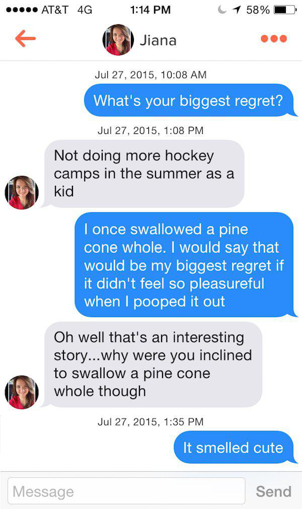 talk to girls on tinder - ..... At&T 4G 1 58% Jiana , What's your biggest regret? , Not doing more hockey camps in the summer as a kid I once swallowed a pine cone whole. I would say that would be my biggest regret if it didn't feel so pleasureful when I 