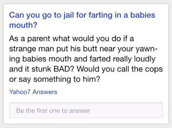 document - Can you go to jail for farting in a babies mouth? As a parent what would you do if a strange man put his butt near your yawn ing babies mouth and farted really loudly and it stunk Bad? Would you call the cops or say something to him? Yahoo7 Ans