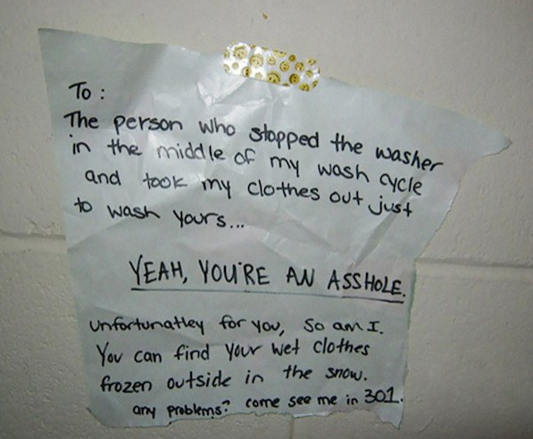 angry neighbor notes - To The person who stopped the washe in the middle of my wash acle and took my clothes out just to wash yours... Yeah, You'Re An Asshole. Unfortunatley for you, so am I. You can find your wet clothes frozen outsick in the show. any p
