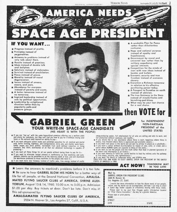 Gabriel Green was an early UFOlogist who claimed to have had contact with extraterrestrials. He was also a write-in presidential candidate in 1960 and 1972. 

Green claimed to have seen hundreds of flying saucers in his lifetime and said he had direct physical contact with extraterrestrials, including beings from Mars, Venus, Alpha Centauri, and the Pleiades. 

When 1960 election cycle came around, Green launched his campaign for the presidency, competing against Richard Nixon and the Democratic rival, John F. Kennedy. Though not formally listed on any ballot, he nonetheless put together a full platform, covering a range of economic and social policies based on information he received from the Space People. He modestly campaigned throughout Southern California, where he ran a full-page spread in the Los Angeles Mirror-News. Despite some early enthusiasm, the campaign did not last, and Green withdrew. He then gave his endorsement to Kennedy.

In 1972, Green took part in his second and final presidential campaign, as the nominee of Kirby Hensley's Universal Party, with fellow saucerian Daniel Fry as his vice-presidential running mate. This time around Green was registered on the ballot, but his efforts garnered less success and less press than his previous attempt. It was to be Green's last hurrah in the political arena, ending with a paltry 199 votes tallied.

Green retired in the 1970s to Yucca Valley, where he continued his work as a medium, relating messages from the Space People. He remained an active member of the UFO community until his passing in September 2001.