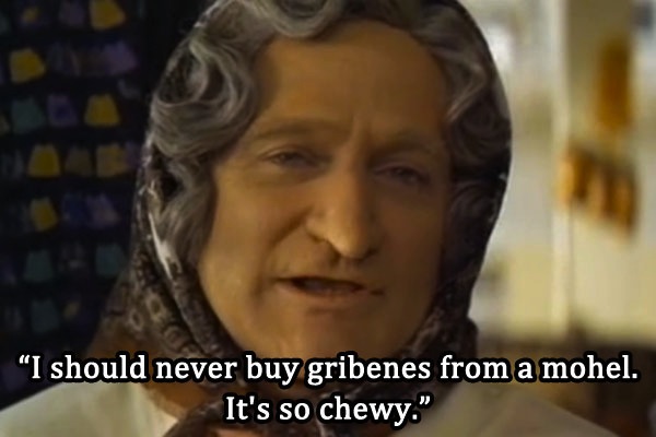 Robin Williams talks about eating foreskin in Mrs. Doubtfire. Strange but true, ‘gribenes’ is a kosher dish made with goose or chicken and ‘mohel’ is a man that performs circumcisions. So in the end you would actually be eating someone’s chewy foreskin. Enjoy that visual.