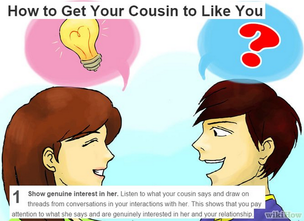 cartoon - How to Get Your Cousin to You 1 Show genuine interest in her. Listen to what your cousin says and draw on threads from conversations in your interactions with her. This shows that you pay attention to what she says and are genuinely interested i