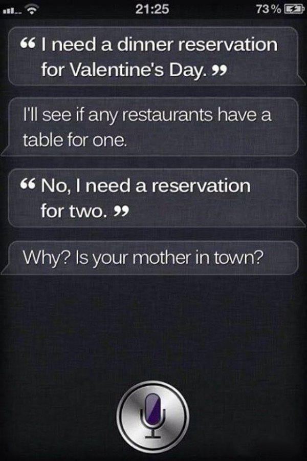 funny siri - 73% 0 66 I need a dinner reservation for Valentine's Day. 99 I'll see if any restaurants have a table for one. 66 No, I need a reservation for two." Why? Is your mother in town?