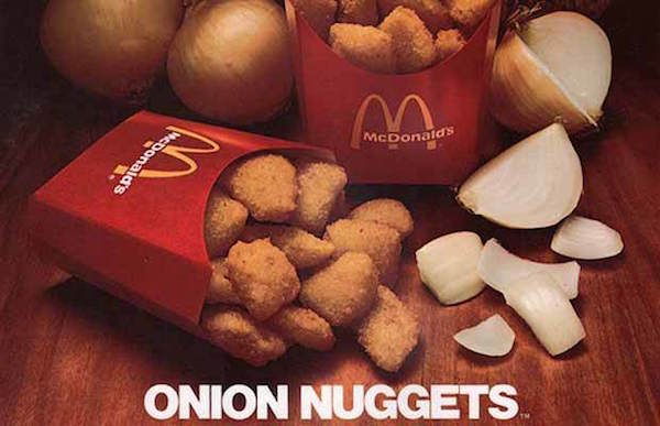 In the 1970s, long after the onion ring was invented and a bit before the Chicken McNugget made its way into your take out bag, McDonald's tried Onion Nuggets on for size. 

They were exactly what the said they were—little chunks of onions battered, deep fried and plopped into a box for your displeasure. However, the Nuggets didn't pass the taste test and were soon a thing of the past.