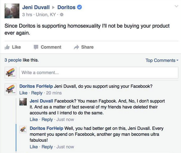 facebook comments lgbt - Jeni Duvall Doritos 3 hrs Union, Ky Since Doritos is supporting homosexuality I'll not be buying your product ever again. Comment 3 people this. Top Bos Write a comment... So Doritos For Help Jeni Duvall, do you support using your