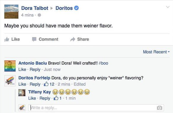 web page - Dora Talbot 4 mins. Doritos Maybe you should have made them weiner flavor. Comment Most Recent Antonio Baciu Bravo! Dora! Well crafted!! Just now Doritos ForHelp Dora, do you personally enjoy "weiner" flavoring? . 12. 2 mins Edited Tiffany Kay 