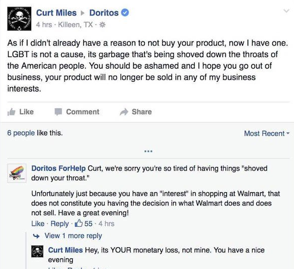 doritos troll - Curt Miles Doritos 4 hrs. Killeen, Tx As if I didn't already have a reason to not buy your product, now I have one. Lgbt is not a cause, its garbage that's being shoved down the throats of the American people. You should be ashamed and I h