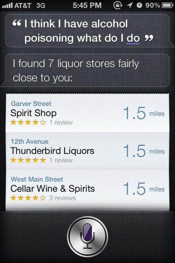 best things to ask siri - | At&T 3G 1 o 90% 66 I think I have alcohol poisoning what do I do I found 7 liquor stores fairly close to you Garver Street Spirit Shop 1 review 1.5 miles 12th Avenue Thunderbird Liquors 1 review 1.5 miles miles West Main Street