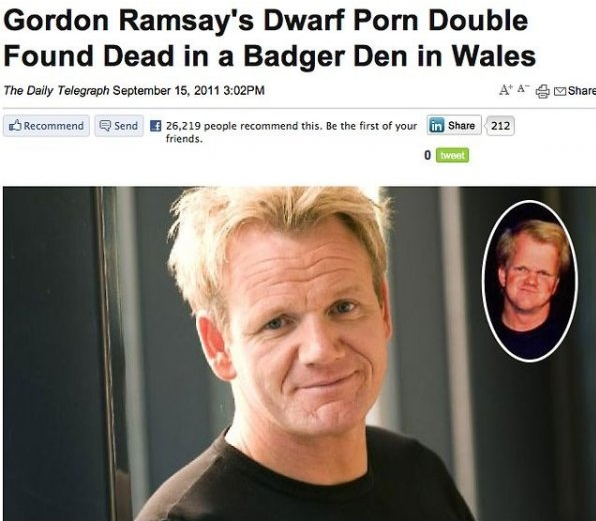 gordon ramsay dead - Gordon Ramsay's Dwarf Porn Double Found Dead in a Badger Den in Wales The Daily Telegraph Pm A 4 Recommend Send 26,219 people recommend this. Be the first of your friends. in 212 O tweet