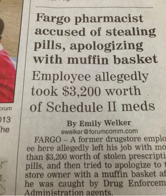 Headline - Fargo pharmacist accused of stealing pills, apologizing with muffin basket Employee allegedly took $3,200 worth of Schedule Ii meds By Emily Welker ewelker.com Fargo A former drugstore emplo ee here allegedly left his job with mo than $3,200 wo