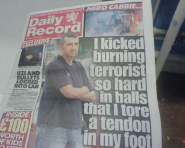 wtf headlines - Hero Cabbie.. Daily Record Exclusive Uzi And Bullets Lobbed Into Cab I kicked burning terrorist so hard in balls that I tore a tendon in my foot Inside 4700 Worth Fkids